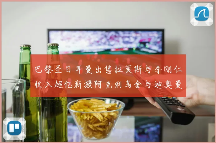 巴黎圣日耳曼出售拉莫斯与李刚仁收入超亿新援阿克利乌舍与迪奥曼德即将加盟
