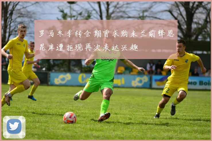 罗马冬季转会期曾求购米兰前锋恩昆库遭拒现再次表达兴趣