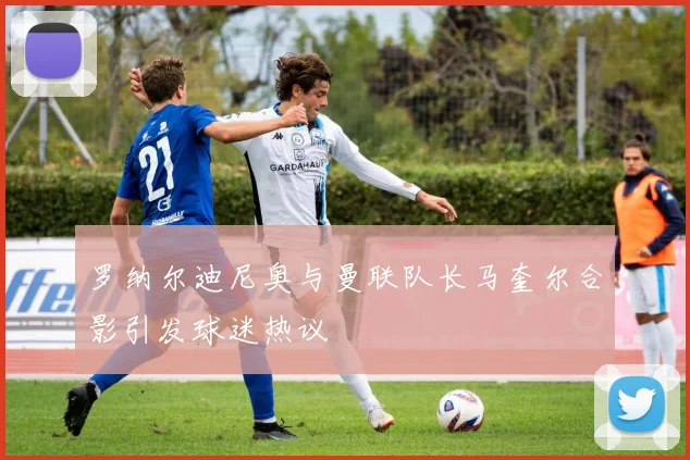 罗纳尔迪尼奥与曼联队长马奎尔合影引发球迷热议