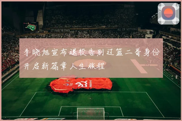 李晓旭宣布退役告别辽篮二哥身份开启新篇章人生旅程