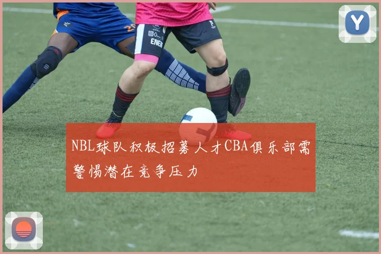 NBL球队积极招募人才CBA俱乐部需警惕潜在竞争压力