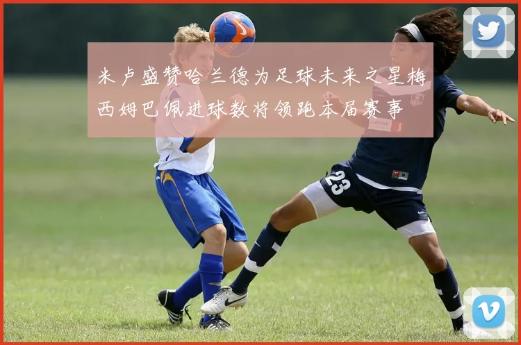 米卢盛赞哈兰德为足球未来之星梅西姆巴佩进球数将领跑本届赛事