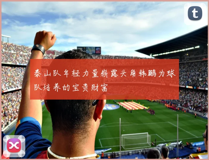 泰山队年轻力量崭露头角韩鹏为球队培养的宝贵财富