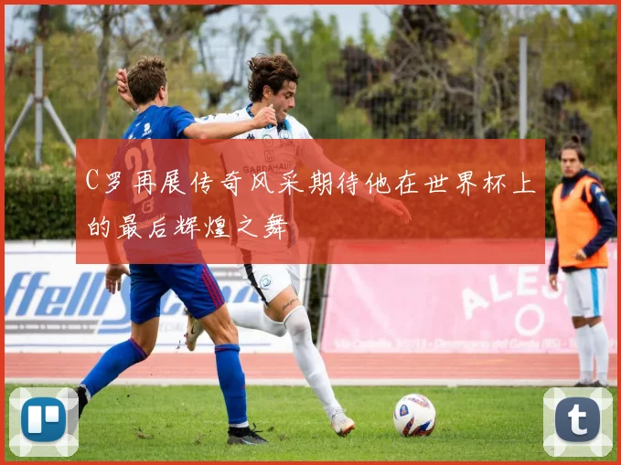 C罗再展传奇风采期待他在世界杯上的最后辉煌之舞