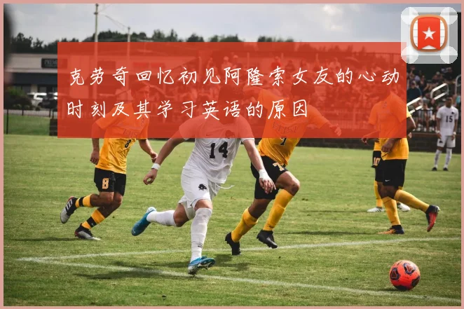 克劳奇回忆初见阿隆索女友的心动时刻及其学习英语的原因