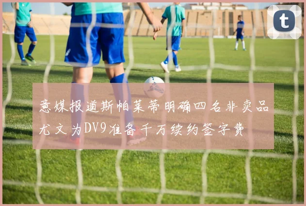 意媒报道斯帕莱蒂明确四名非卖品尤文为DV9准备千万续约签字费