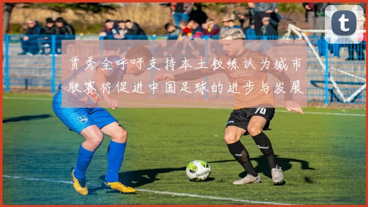 贾秀全呼吁支持本土教练认为城市联赛将促进中国足球的进步与发展
