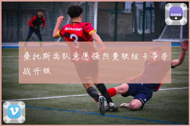 桑托斯离队意愿强烈曼联纽卡争夺战升级