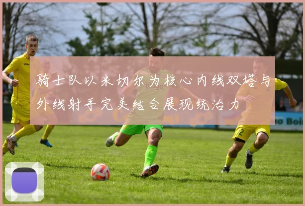 骑士队以米切尔为核心内线双塔与外线射手完美结合展现统治力