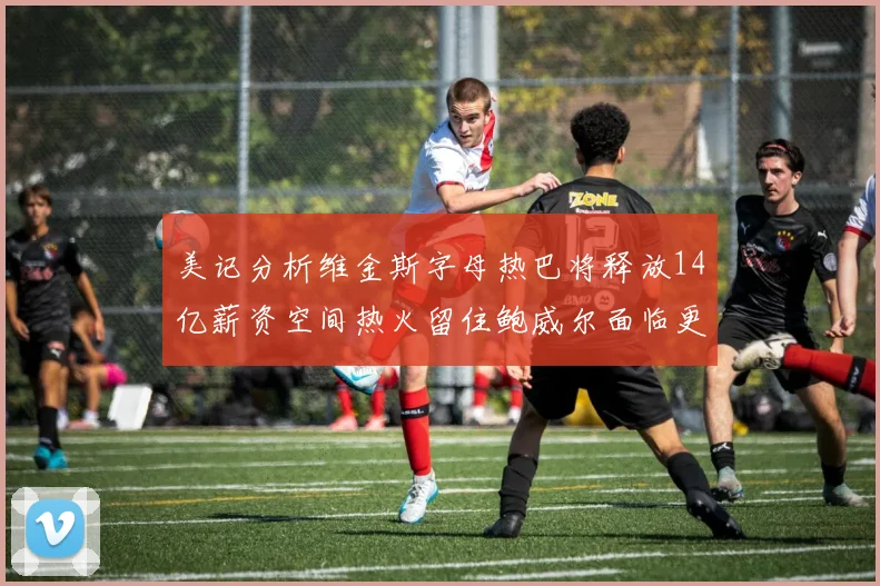 美记分析维金斯字母热巴将释放14亿薪资空间热火留住鲍威尔面临更大挑战