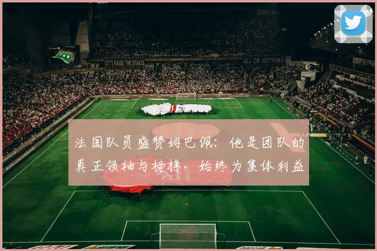 法国队员盛赞姆巴佩：他是团队的真正领袖与榜样，始终为集体利益考虑